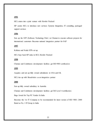 22
1991
HCL enters into a joint venture with Hewlett Packard
HP assists HCL to introduce new services: Systems Integration, IT consulting, packaged
support services
1996
Sets up the STP (Software Technology Park ) at Chennai to execute software projects for
international customers Becomes national integration partner for SAP
1997
Kolkata and Noida STPs set up
HCL buys back HP stake in HCL Hewlett Packard
1998
Chennai and Coimbatore development facilities get ISO 9001 certification
1999
Acquires and sets up fully owned subsidiaries in USA and UK
HCL ties up with Broadvision as an integration partner
2000
Sets up fully owned subsidiary in Australia
Chennai and Coimbatore development facilities get SEI Level 4 certification
Bags Award for Top PC Vendor In India
Becomes the 1st IT Company to be recommended for latest version of ISO 9001: 2000
Rated as No. 1 IT Group in India
 