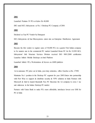 23
2001
Launched Pentium IV PCs at below Rs 40,000
IDC rated HCL Infosystems as No. 1 Desktop PC Company of 2001
2002
Declared as Top PC Vendor by Dataquest
HCL Infosystems & Sun Microsystems enters into an Enterprise Distribution Agreement
2003
Became the first vendor to register sates of 50,000 PCs in a quarter First Indian company
to be numero uno in the commercial PC market Launched Home PC for Rs 19,999 HCL
Infosystems' Info Structure Services Division received ISO 9001:2000 certification
Launches Infiniti Mobile Desktops on Intel Platform
Launched Infiniti PCs, Workstations & Servers on AMD platform
2004
1st to announce PC price cut in India, post duty reduction, offers Ezeebee at Rs. 17990
Maintains No.1 position in the Desktop PC segment for year 2003.Enters into partnership
with Port Wise to support & distribute security & VPN solutions in India Partners with
Microsoft & Intel to launch Beanstalk Neo PC Becomes the 1st company to cross 1 iac
unit milestone in the Indian Desktop PC market
Partners with Union Bank to make PCs more affordable, introduces lowest ever EMI for
PC in India
 