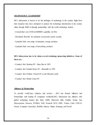 24
TECHNOLOGY LEADERSHIP
HCL Infosystems is known to be the harbinger of technology in the country. Right from
their inception they have attempted to pioneer the technology introductions in the country
either through R&D or through partnerships with the world technology leaders.
- Created their own UNIX & RDBMS capability (in 80s)
- Developed firewalls for enterprise & personal system security
- Launched their own range of enterprise storage products
- Launched their own range of networking products
HCL Infosystems has to its claim several technology pioneering initiatives. Some of
them are:
- Country's first Desktop PC - Busy Bee in 1985
- Country's first branded home PC - Beanstalk in 1995
- Country's first Pentium 4 based PC at sub 40k price point
- Country's first Media Center PC
Alliances & Partnerships
To provide world-class solutions and services , HCL has formed Alliances and
Partnerships with leading IT companies worldwide.HCL Infosystems has alliances with
global technology leaders like Intel, AMD, Microsoft, Bull, Toshiba, Nokia, Sun
Microsystems, Ericsson, NVIDIA, SAP, Scansoft, SCO, EMC, Veritas, Citrix, CISCO,
Oracle, Computer Associates, RedHat, Infocus, Duplo, Samsung and Novell.
 