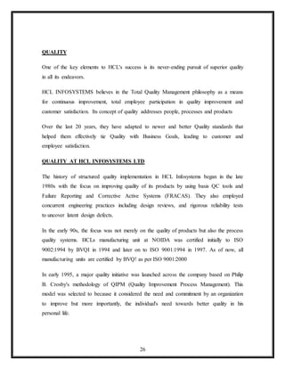 26
QUALITY
One of the key elements to HCL's success is its never-ending pursuit of superior quality
in all its endeavors.
HCL INFOSYSTEMS believes in the Total Quality Management philosophy as a means
for continuous improvement, total employee participation in quality improvement and
customer satisfaction. Its concept of quality addresses people, processes and products
Over the last 20 years, they have adapted to newer and better Quality standards that
helped them effectively tie Quality with Business Goals, leading to customer and
employee satisfaction.
QUALITY AT HCL INFOSYSTEMS LTD
The history of structured quality implementation in HCL Infosystems began in the late
1980s with the focus on improving quality of its products by using basis QC tools and
Failure Reporting and Corrective Active Systems (FRACAS). They also employed
concurrent engineering practices including design reviews, and rigorous reliability tests
to uncover latent design defects.
In the early 90s, the focus was not merely on the quality of products but also the process
quality systems. HCLs manufacturing unit at NOIDA was certified initially to ISO
9002:1994 by BVQI in 1994 and later on to ISO 9001:1994 in 1997. As of now, all
manufacturing units are certified by BVQ! as per ISO 9001:2000
In early 1995, a major quality initiative was launched across the company based on Philip
B. Crosby's methodology of QIPM (Quality Improvement Process Management). This
model was selected to because it considered the need and commitment by an organization
to improve but more importantly, the individual's need towards better quality in his
personal life.
 