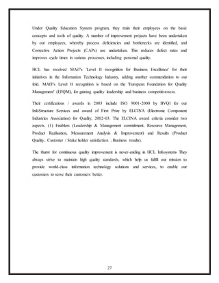 27
Under Quality Education System program, they train their employees on the basic
concepts and tools of quality. A number of improvement projects have been undertaken
by our employees, whereby process deficiencies and bottlenecks are identified, and
Corrective Action Projects (CAPs) are undertaken. This reduces defect rates and
improves cycle times in various processes, including personal quality.
HCL has received MAiT's 'Level II recognition for Business Excellence' for their
initiatives in the Information Technology Industry, adding another commendation to our
fold. MAIT's Level II recognition is based on the 'European Foundation for Quality
Management' (EFQM), for gaining quality leadership and business competitiveness.
Their certifications / awards in 2003 include ISO 9001-2000 by BVQI for our
InfoStructure Services and award of First Prize by ELCINA (Electronic Component
Industries Association) for Quality, 2002-03. The ELCINA award criteria consider two
aspects. (1) Enablers (Leadership & Management commitment, Resource Management,
Product Realisation, Measurement Analysis & Improvement) and Results (Product
Quality, Customer / Stake holder satisfaction , Business results).
The thurst for continuous quality improvement is never-ending in HCL Infosystems They
always strive to maintain high quality standards, which help us fulfill our mission to
provide world-class information technology solutions and services, to enable our
customers to serve their customers better.
 