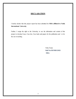 3
DECLARATION
I hereby declare that this project report has been submitted for MBA affiliated to Noida
International University
Further, I assign the right to the University, to use the information and content of this
project to develop Cases, Case lets, Case leads and papers for the publication and / or for
the use in teaching.
Neha Tomar
Roll No:SM/MB/12/021
MBA
 