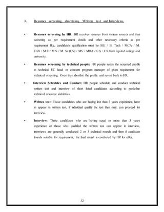 32
3. Resumes screening, shortlisinq, Written test and Interviews.
• Resumes screening by HR: HR receives resumes from various sources and than
screening as per requirement details and other necessary criteria as per
requirement like, candidate's qualification must be B.E / B. Tech / MCA / M.
Tech / M.E / M.S / M. Sc.(CS) / MS / MBA / CA / CS from reputed college and
university.
• Resumes screening by technical people: HR people sends the screened profile
to technical EC head or concern program manager of given requirement for
technical screening. Once they shortlist the profile and revert back to HR.
• Interview Schedules and Conduct: HR people schedule and conduct technical
written test and interview of short listed candidates according to predefine
technical resource viabilities.
• Written test: Those candidates who are having lest than 3 years experience, have
to appear in written test, if individual qualify the test then only, can proceed for
interview.
• Interview: Those candidates who are having equal or more than 3 years
experience or those who qualified the written test can appear in interview,
interviews are generally conducted 2 or 3 technical rounds and then if candidate
founds suitable for requirement, the final round is conducted by HR for offer.
 