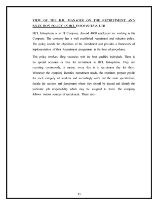 33
VIEW OF THE H.R. MANAGER ON THE RECRUITMENT AND
SELECTION POLICY IN HCL INFOSYSTEMS LTD
HCL Infosystems is an IT Company. Around 4000 employees are working in this
Company. The company has a well established recruitment and selection policy.
The policy asserts the objectives of the recruitment and provides a framework of
implementation of their Recruitment programme in the form of procedures.
This policy involves filling vacancies with the best qualified individuals. There is
no special occasion or time for recruitment in HCL Infosystems. They are
recruiting continuously, it means, every day is a recruitment day for them.
Whenever the company identifies recruitment needs, the recruiters prepare profile
for each category of workers and accordingly work out the main specification,
decide the sections and department where they should be placed and identify the
particular job responsibility which may be assigned to them. The company
follows various sources of recruitment. These are:-
 
