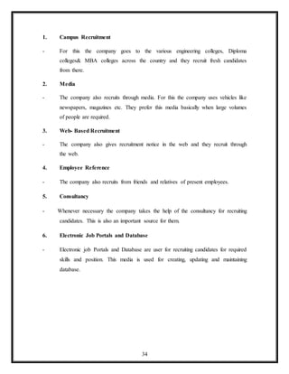 34
1. Campus Recruitment
- For this the company goes to the various engineering colleges, Diploma
colleges& MBA colleges across the country and they recruit fresh candidates
from there.
2. Media
- The company also recruits through media. For this the company uses vehicles like
newspapers, magazines etc. They prefer this media basically when large volumes
of people are required.
3. Web- Based Recruitment
- The company also gives recruitment notice in the web and they recruit through
the web.
4. Employee Reference
- The company also recruits from friends and relatives of present employees.
5. Consultancy
- Whenever necessary the company takes the help of the consultancy for recruiting
candidates. This is also an important source for them.
6. Electronic Job Portals and Database
- Electronic job Portals and Database are user for recruiting candidates for required
skills and position. This media is used for creating, updating and maintaining
database.
 