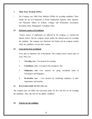 35
7. Third Party Methods (TPMs)
- The Company uses Third Party Methods (TPMs) for recruiting candidates. These
include the use of Commercial or Private Employment Agencies, State Agencies,
and Placement Offices of Schools, Colleges and Professional Associations,
Recruiting Firms, Management Consulting Firms.
(a) Preferred sources of recruitment
Various sources of employment are followed by the company, i.e. external and
internal sources. But the company mostly prefers the external source for recruiting
the candidate. The company uses Electronic Job Portals and the company website
where the candidates can post their resumes.
(b) Costs involved in recruitment
Costs play an important role in Recruitment. The company incurs various types of
costs. These are:-
1. Traveling cost - Cost incurred for traveling
2. Consultancy cost - Cost paid to the consultancy firm
3. Publication cost - Cost incurred for giving recruitment notice in
Newspapers and Magazines.
4. Re-location cost - Cost incurred for transferring employees in other
departments and branches.
(c) Reservation of jobs for SCs, STs, etc.
The company does not follow any reservation policy for SCs and STs etc for recruiting
the candidates. They only look for the eligible candidates.
(d) Criteria for the candidate
 