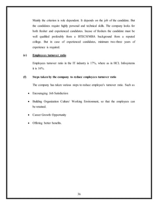 36
Mainly the criterion is role dependent. It depends on the job of the candidate. But
the candidates require highly personal and technical skills. The company looks for
both fresher and experienced candidates. Incase of freshers the candidate must be
well qualified preferably from a BTECH/MBA background from a reputed
college. But in case of experienced candidates, minimum two-three years of
experience is required.
(e) Employees turnover ratio
Employees turnover ratio in the IT industry is 17%, where as in HCL Infosystems
it is 16%.
(f) Steps taken by the company to reduce employees turnover ratio
The company has taken various steps to reduce employee's turnover ratio. Such as
 Encouraging Job Satisfaction
 Building Organization Culture/ Working Environment, so that the employees can
be retained.
 Career Growth Opportunity
 Offering better benefits.
 