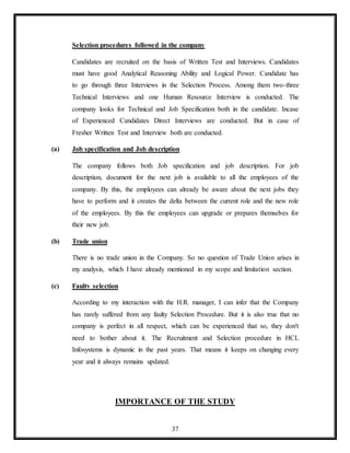 37
Selection procedures followed in the company
Candidates are recruited on the basis of Written Test and Interviews. Candidates
must have good Analytical Reasoning Ability and Logical Power. Candidate has
to go through three Interviews in the Selection Process. Among them two-three
Technical Interviews and one Human Resource Interview is conducted. The
company looks for Technical and Job Specification both in the candidate. Incase
of Experienced Candidates Direct Interviews are conducted. But in case of
Fresher Written Test and Interview both are conducted.
(a) Job specification and Job description
The company follows both Job specification and job description. For job
description, document for the next job is available to all the employees of the
company. By this, the employees can already be aware about the next jobs they
have to perform and it creates the delta between the current role and the new role
of the employees. By this the employees can upgrade or prepares themselves for
their new job.
(b) Trade union
There is no trade union in the Company. So no question of Trade Union arises in
my analysis, which I have already mentioned in my scope and limitation section.
(c) Faultv selection
According to my interaction with the H.R. manager, I can infer that the Company
has rarely suffered from any faulty Selection Procedure. But it is also true that no
company is perfect in all respect, which can be experienced that so, they don't
need to bother about it. The Recruitment and Selection procedure in HCL
Infosystems is dynamic in the past years. That means it keeps on changing every
year and it always remains updated.
IMPORTANCE OF THE STUDY
 