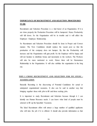 38
IMPORTANCE OF RECRUITMENT AND SELECTION PROCEDURES
IN HR
Recruitment and Selection Procedure is a vital factor of an Organization. If it is
not done properly the Production Procedure will be hampered. Hence Productivity
will fall down. So the Organization will be in trouble and it will affect the
Employer- Employee Relationship.
So Recruitment and Selection Procedure should be done in Proper and Correct
manner. The New Candidates should replace the vacant post so that the
production of the company does not hamper. By this the Productivity will
increase and the Organization will gain profit. So the Employer will be happy and
will not hesitate to distribute bonus and increments to the workers. The Workers
will also be more motivated to work. Hence there will be Harmonious
Relationship in the Organization. It will also stabilize the organization in the long
run.
WHY I CHOSE RECRUITMENT AND SELECTION FOR MY STUDY -
JUSTIFICATION
Basically Recruiting is the discovering of Potential Candidates for actual or
anticipated organizational vacancies. It also can be said in another way that
bringing together those with jobs to fill and those seeking jobs.
It is important to study Recruitment and Selection because through it I can
identify our Human Resource needs. I can know what kind of people must be
selected to fill up the Specified Vacancies.
The Ideal Recruitment effort will attract a large number of qualified applicants
who will take the job if it is offered. It should also provide information so that
 