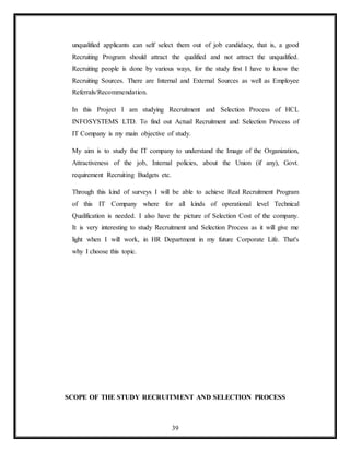 39
unqualified applicants can self select them out of job candidacy, that is, a good
Recruiting Program should attract the qualified and not attract the unqualified.
Recruiting people is done by various ways, for the study first I have to know the
Recruiting Sources. There are Internal and External Sources as well as Employee
Referrals/Recommendation.
In this Project I am studying Recruitment and Selection Process of HCL
INFOSYSTEMS LTD. To find out Actual Recruitment and Selection Process of
IT Company is my main objective of study.
My aim is to study the IT company to understand the Image of the Organization,
Attractiveness of the job, Internal policies, about the Union (if any), Govt.
requirement Recruiting Budgets etc.
Through this kind of surveys I will be able to achieve Real Recruitment Program
of this IT Company where for all kinds of operational level Technical
Qualification is needed. I also have the picture of Selection Cost of the company.
It is very interesting to study Recruitment and Selection Process as it will give me
light when I will work, in HR Department in my future Corporate Life. That's
why I choose this topic.
SCOPE OF THE STUDY RECRUITMENT AND SELECTION PROCESS
 