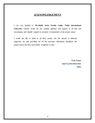 4
ACKNOWLEDGEMENT
I am very thankful to Ms.Shubh Arora Faculty Guide, Noida International
University, Greater Noida for her valuable guidance and support at all time and
encouraging and valuable support in execution of preparation of my project report.
I would also like to thank to all those people who has directly or indirectly
supported me and providing me all the necessary information throughout this
project report has been successfully completed at time.
Neha Tomar
Roll No:SM/MB/12/021
MBA
 