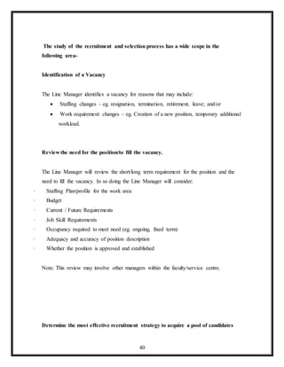 40
The study of the recruitment and selection process has a wide scope in the
following area-
Identification of a Vacancy
The Line Manager identifies a vacancy for reasons that may include:
 Staffing changes – eg. resignation, termination, retirement, leave; and/or
 Work requirement changes – eg. Creation of a new position, temporary additional
workload.
Review the need for the position/to fill the vacancy.
The Line Manager will review the short/long term requirement for the position and the
need to fill the vacancy. In so doing the Line Manager will consider:
· Staffing Plan/profile for the work area
· Budget
· Current / Future Requirements
· Job Skill Requirements
· Occupancy required to meet need (eg. ongoing, fixed term)
· Adequacy and accuracy of position description
· Whether the position is approved and established
Note: This review may involve other managers within the faculty/service centre.
Determine the most effective recruitment strategy to acquire a pool of candidates
 