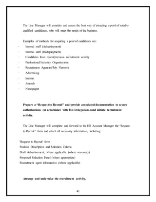 41
The Line Manager will consider and assess the best way of attracting a pool of suitably
qualified candidates, who will meet the needs of the business.
Examples of methods for acquiring a pool of candidates are:
· Internal staff (Advertisement)
· Internal staff (Redeployment)
· Candidates from recent/previous recruitment activity
· Professional/Industry Organisations
· Recruitment Agencies/Job Network
· Advertising
· Internet
· Journals
· Newspaper
Prepare a “Request to Recruit” and provide associated documentation to secure
authorizations (in accordance with HR Delegations) and initiate recruitment
activity.
The Line Manager will complete and forward to the HR Account Manager the “Request
to Recruit” form and attach all necessary information, including:
·'Request to Recruit' form
·Position Description and Selection Criteria
·Draft Advertisement, where applicable (where necessary)
·Proposed Selection Panel (where appropriate)
·Recruitment agent information (where applicable)
Arrange and undertake the recruitment activity.
 