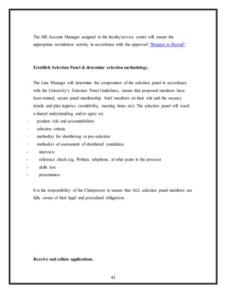 42
The HR Account Manager assigned to the faculty/service centre will ensure the
appropriate recruitment activity in accordance with the approved “Request to Recruit”.
Establish Selection Panel & determine selection methodology.
The Line Manager will determine the composition of the selection panel in accordance
with the University’s Selection Panel Guidelines, ensure that proposed members have
been trained, secure panel membership, brief members on their role and the vacancy
details and plan logistics (availability, meeting times etc). The selection panel will reach
a shared understanding and/or agree on:
· position role and accountabilities
· selection criteria
· method(s) for shortlisting or pre-selection
· method(s) of assessment of shortlisted candidates
- interview
- reference check (eg. Written, telephone, at what point in the process)
- skills test
- presentation
It is the responsibility of the Chairperson to ensure that ALL selection panel members are
fully aware of their legal and procedural obligations.
Receive and collate applications.
 