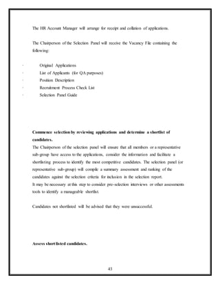 43
The HR Account Manager will arrange for receipt and collation of applications.
The Chairperson of the Selection Panel will receive the Vacancy File containing the
following:
· Original Applications
· List of Applicants (for QA purposes)
· Position Description
· Recruitment Process Check List
· Selection Panel Guide
Commence selection by reviewing applications and determine a shortlist of
candidates.
The Chairperson of the selection panel will ensure that all members or a representative
sub-group have access to the applications, consider the information and facilitate a
shortlisting process to identify the most competitive candidates. The selection panel (or
representative sub-group) will compile a summary assessment and ranking of the
candidates against the selection criteria for inclusion in the selection report.
It may be necessary at this step to consider pre-selection interviews or other assessments
tools to identify a manageable shortlist.
Candidates not shortlisted will be advised that they were unsuccessful.
Assess short listed candidates.
 