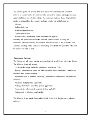 44
The selection panel will conduct interviews and/or apply other relevant assessment
methods to acquire information relevant to the university’s business needs, position role
& accountabilities and selection criteria. The assessment methods should be consistently
applied to all candidates for a vacancy and may include, but not be limited to:
· Interview
· Skills/aptitude test
· Work samples/simulations
· Psychological testing
· Reference check (mandatory for the recommended applicant)
Following the collation of information from the various sources, including the
candidate’s application/resume, the selection panel will review all the information and
determine a ranking of the candidates. The ranking will identify the candidates who meet
the criteria and order of merit.
Recommend Outcome.
The Chairperson will ensure that the recommendation is included into a Selection Report.
The Selection Report will contain:
· Documentation of the shortlisting process (ie. Shortlisting Grid)
· Summary of assessment against the selection criteria for each shortlisted candidate (ie
Interview notes, Referee reports)
· Recommendation of preferred candidate(s), remuneration to be offered and probation
conditions
· Relocation budget (where appropriate)
· Ranking of shortlisted candidates (where appropriate)
· Documentation of referee(s) comments (where applicable)
· Endorsement by selection panel members
The Selection Report should be completed within 1 day of the finalisation of selection
activities.
 