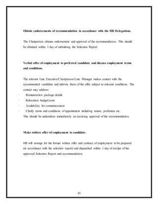 45
Obtain endorsements of recommendation in accordance with the HR Delegations.
The Chairperson obtains endorsement and approval of the recommendation. This should
be obtained within 1 day of submitting the Selection Report.
Verbal offer of employment to preferred candidate and discuss employment terms
and conditions.
The relevant Line Executive/Chairperson/Line Manager makes contact with the
recommended candidate and informs them of the offer subject to relevant conditions. The
contact may address:
· Remuneration package details
· Relocation budget/costs
· Availability for commencement
· Clarify terms and conditions of appointment including tenure, probation etc.
This should be undertaken immediately on receiving approval of the recommendation.
Make written offer of employment to candidate.
HR will arrange for the formal written offer and contract of employment to be prepared
(in accordance with the selection report) and dispatched within 1 day of receipt of the
approved Selection Report and recommendation.
 