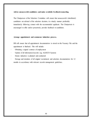 46
Advise unsuccessful candidates and make available feedback/counseling.
The Chairperson of the Selection Committee will ensure that unsuccessful (shortlisted)
candidates are advised of the selection decision, in a timely manner preferably
immediately following contact with the recommended applicant. The Chairperson is
encouraged to offer and/or proactively provide feedback to candidates.
Arrange appointment and commence induction process.
HR will ensure that all appointment documentation is stored on the Vacancy File and the
appointment is finalised. This will include:
· Obtaining a signed contract of employment
· Update of all information/records (eg. ALESCO System)
· Ensure induction is planned and conducted
· Storage and retention of all original recruitment and selection documentation for 12
months in accordance with relevant records management guidelines.
 