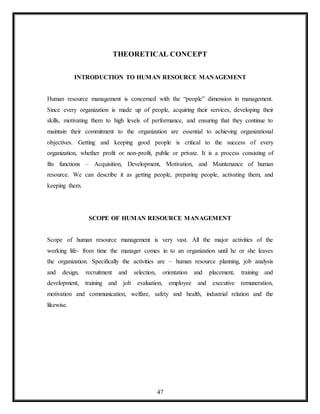 47
THEORETICAL CONCEPT
INTRODUCTION TO HUMAN RESOURCE MANAGEMENT
Human resource management is concerned with the “people” dimension in management.
Since every organization is made up of people, acquiring their services, developing their
skills, motivating them to high levels of performance, and ensuring that they continue to
maintain their commitment to the organization are essential to achieving organizational
objectives. Getting and keeping good people is critical to the success of every
organization, whether profit or non-profit, public or private. It is a process consisting of
fits functions – Acquisition, Development, Motivation, and Maintenance of human
resource. We can describe it as getting people, preparing people, activating them, and
keeping them.
SCOPE OF HUMAN RESOURCE MANAGEMENT
Scope of human resource management is very vast. All the major activities of the
working life- from time the manager comes in to an organization until he or she leaves
the organization. Specifically the activities are – human resource planning, job analysis
and design, recruitment and selection, orientation and placement, training and
development, training and job evaluation, employee and executive remuneration,
motivation and communication, welfare, safety and health, industrial relation and the
likewise.
 