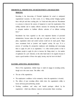 49
THEORITICAL PERSPECTIVE OF RECRUITMENT AND SELECTION
PROCESS:
Recruiting is the discovering of Potential Applicants for actual or anticipated
organizational vacancies. In other words, it is a 'linking activity' bringing together
those with job and those seeking jobs. As Yodel and other point out: "Recruitment
is a process to discover the sources of manpower to meet the requirements of the
staffing schedule and to employ effective measures for attracting that manpower
in adequate numbers to facilitate effective selection of an efficient working
force."
Recruitment has been regarded as the most important function of personnel
administration, because unless the right type of people are hired, even the best
plans, organization charts and control systems would not do much goods. Flippo
views recruitment both as 'positive' and 'negative' activity. He says: "It is a
process of searching for prospective employees and stimulating and encoy/aging
them to apply for jobs in an organization. !t is often termed positive in that it
stimulates people to apply for jobs to increase the 'hiring ration', i.e., the number
of applicants for a job. Selection, on the other hand tends to be negative because it
rejects a good member of those who apply, leaving only the best to be hired".
FACTORS AFFECTING RECRUITMENT:
Most of the organizations, whether large or small, do engage in recruiting activity,
though not to the same extent. This differs with:
 The size of the organization;
 The employment conditions in the community where the organization is located;
 The effects of past recruiting efforts which show the organization's ability to
locate and keep good performing people;
 Working conditions and salary and benefit packages offered by the
organization - which may influence turnover and necessitate future recruiting;
 