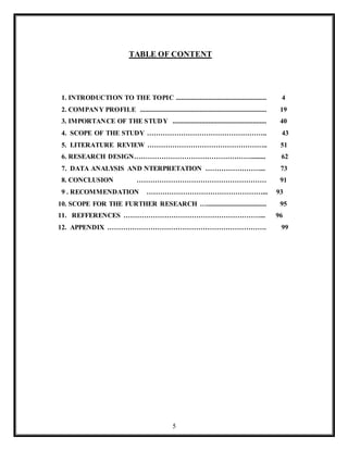 5
TABLE OF CONTENT
1. INTRODUCTION TO THE TOPIC ..................................................... 4
2. COMPANY PROFILE .......................................................................... 19
3. IMPORTANCE OF THE STUDY ....................................................... 40
4. SCOPE OF THE STUDY …………………………………………….. 43
5. LITERATURE REVIEW …………………………………………….. 51
6. RESEARCH DESIGN……………………………………………......... 62
7. DATA ANALYSIS AND NTERPRETATION ……………………... 73
8. CONCLUSION ………………………………………………… 91
9 . RECOMMENDATION ……………………………………………... 93
10. SCOPE FOR THE FURTHER RESEARCH …................................... 95
11. REFFERENCES ……………………………………………………... 96
12. APPENDIX ……………………………………………………………. 99
 