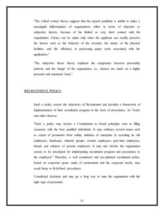 51
"The critical contact theory suggests that the typical candidate is unable to make a
meaningful differentiation of organization's offers in terms of objective or
subjective factors, because of his limited or very short contact with the
organization. Choice can be made only when the applicant can readily perceive
the factors such as the behavior of the recruiter, the nature of the physical
facilities, and the efficiency in processing paper work associated with the
application."
"The subjective factor theory emphasis the congruence between personality
patterns and the 'image' of the organization, i.e., choices are made on a highly
personal and emotional basis."
RECRUITMENT POLICY
Such a policy asserts the objectives of Recruitment and provides a framework of
implementation of their recruitment program in the form of procedures. As Yoder
and other observe:
"Such a policy may involve a Commitment to broad principles such as filling
vacancies with the best qualified individuals. It may embrace several issues such
as extent of promotion from within, attitudes of enterprise in recruiting its old
employees, handicaps, minority groups, women employees, part-time employees,
friends and relatives of present employees. It may also involve the organization
system to be developed for implementing recruitment program and procedures to
the employed." Therefore, a well considered and pre-planned recruitment policy,
based on corporate goals, study of environment and the corporate needs, may
avoid hasty or ill-defined procedures.
Considered decisions and may go a long way to man the organization with the
right type of personnel.
 