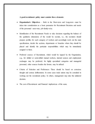 52
A good recruitment policy must contain these elements:
 Organization's Objectives - Both in the Short-term and Long-term -must be
taken into consideration as a basic parameter for Recruitment Decisions and needs
of the personnel -area-wise, job-family-wise.
 Identification of the Recruitment Needs to take decisions regarding the balance of
the qualitative dimensions of the would be recruits, i.e., the recruiters should
prepare profiles for each category of workers and accordingly work out the main
specifications, decide the sections, departments or branches where they should be
placed and identify the particular responsibilities which may be immediately
assigned to them.
 Preferred sources of Recruitment, which would be tapped by the Organization,
e.g., for skilled or semi-skilled manual workers, internal sources and employment
exchanges may be preferred; for highly specialized categories and managerial
personnel, other sources besides the former, may be utilized.
 Criteria of Selection and Preferences: These should be based on conscious
thought and serious deliberations. In some cases trade unions may be consulted in
working out the recruitment policy. In others, management may take the unilateral
decision.
 The cost of Recruitment and Financial implications of the same.
 