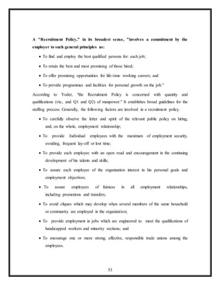 53
A "Recruitment Policy," in its broadest sense, "involves a commitment by the
employer to such general principles as:
 To find and employ the best qualified persons for: each job;
 To retain the best and most promising of those hired;
 To offer promising opportunities for life-time working careers; and
 To provide programmes and facilities for personal growth on the job."
According to Yoder, "the Recruitment Policy is concerned with quantity and
qualifications (viz., and Q1 and Q2) of manpower." It establishes broad guidelines for the
staffing process. Generally, the following factors are involved in a recruitment policy.
 To carefully observe the letter and spirit of the relevant public policy on hiring,
and, on the whole, employment relationship;
 To provide Individual employees with the maximum of employment security,
avoiding, frequent lay-off or lost time;
 To provide each employee with an open road and encouragement in the continuing
development of his talents and skills;
 To assure each employee of the organization interest in his personal goals and
employment objectives;
 To assure employees of fairness in all employment relationships,
including promotions and transfers;
 To avoid cliques which may develop when several members of the same household
or community are employed in the organization;
 To provide employment in jobs which are engineered to meet the qualifications of
handicapped workers and minority sections; and
 To encourage one or more strong, effective, responsible trade unions among the
employees.
 