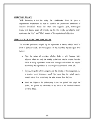 55
SELECTION POLICY
While formulating a selection policy, due consideration should be given to
organizational requirements as well as technical and professional dimensions of
selection procedures. Yoder and others have suggested goals, technological
issues, cost factors, extent of formality, etc. In other words, and effective policy
must assert the "why" and "What" aspects of the organizational objectives.
ESSENTIALS OF SELECTION PROCEDURE
The selection procedure adopted by an organization is mostly tailored made to
meet its particular needs. The thoroughness of the procedure depends upon three
factors:
 First, the nature of selection, whether faulty or safe, because faulty
selection affects not only the training period that may be needed, but also
results in heavy expenditure on the new employee and the loss that may be
incurred by the organization is case the job-occupant fails on his job.
 Second, the policy of the company and the attitude of the management. As
a practice some companies usually hire more than the actual number
needed with a view to removing the unfit persons from the jobs.
 Third, the length of the probationary or the trial period. The longer the
period, the greater the uncertainty in the minds of the selected candidate
about his future.
 