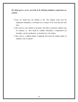 56
The hiring process can be successful, if the following preliminary requirements are
satisfied:
 Some one should have the authority to hire. This authority comes from the
Employment Requisition, as developed by an analysis of the work-load and work
force.
 There must be some standard or personnel, with which a prospective employee may
be compared, i.e., there should be available, beforehand, a comprehensive job
description and job specifications as developed by a Job Analysis.
 There must be a sufficient number of applicants from whom the required number of
employees may be selected.
 