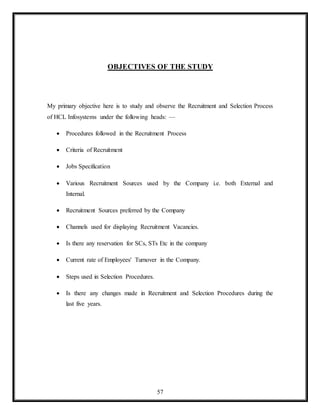 57
OBJECTIVES OF THE STUDY
My primary objective here is to study and observe the Recruitment and Selection Process
of HCL Infosystems under the following heads: —
 Procedures followed in the Recruitment Process
 Criteria of Recruitment
 Jobs Specification
 Various Recruitment Sources used by the Company i.e. both External and
Internal.
 Recruitment Sources preferred by the Company
 Channels used for displaying Recruitment Vacancies.
 Is there any reservation for SCs, STs Etc in the company
 Current rate of Employees' Turnover in the Company.
 Steps used in Selection Procedures.
 Is there any changes made in Recruitment and Selection Procedures during the
last five years.
 