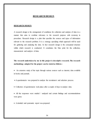 58
RESEARCH DESIGN
RESEARCH DESIGN
A research design is the arrangement of conditions for collection and analysis of data in a
manner that aims to combine relevance to the research purpose with economy in
procedure. Research design is a plan that specifies the sources and types of information
relevant to the research problem. It is a strategy specifying which approach will be used
for gathering and analyzing the data. In fact research design is the conceptual structure
within which research is conducted. It constitutes the blue print for the collection,
measurement and analysis of data.
The research undertaken by me in this project is descriptive research. The research
methodology adopted for the project can be stated as follows:-
 An extensive study of the topic through various sources such as internet, data available
in books and journals.
 A questionnaire was prepared to analyze the recruitment and selection process.
 Collection of questionnaire took place after a couple of days to analyze data.
 All the responses were studied / analyzed and certain findings and recommendations
were given.
 A detailed and systematic report was prepared.
 