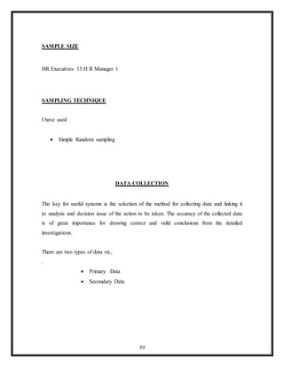 59
SAMPLE SIZE
HR Executives 15 H R Manager 1
SAMPLING TECHNIQUE
I have used
 Simple Random sampling
DATA COLLECTION
The key for useful systems is the selection of the method for collecting data and linking it
to analysis and decision issue of the action to be taken. The accuracy of the collected data
is of great importance for drawing correct and valid conclusions from the detailed
investigations.
There are two types of data viz.,
.
 Primary Data
 Secondary Data
 