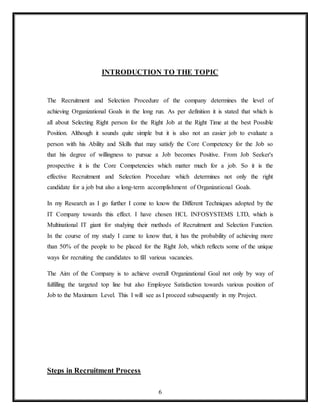 6
INTRODUCTION TO THE TOPIC
The Recruitment and Selection Procedure of the company determines the level of
achieving Organizational Goals in the long run. As per definition it is stated that which is
all about Selecting Right person for the Right Job at the Right Time at the best Possible
Position. Although it sounds quite simple but it is also not an easier job to evaluate a
person with his Ability and Skills that may satisfy the Core Competency for the Job so
that his degree of willingness to pursue a Job becomes Positive. From Job Seeker's
prospective it is the Core Competencies which matter much for a job. So it is the
effective Recruitment and Selection Procedure which determines not only the right
candidate for a job but also a long-term accomplishment of Organizational Goals.
In my Research as I go further I come to know the Different Techniques adopted by the
IT Company towards this effect. I have chosen HCL INFOSYSTEMS LTD, which is
Multinational IT giant for studying their methods of Recruitment and Selection Function.
In the course of my study I came to know that, it has the probability of achieving more
than 50% of the people to be placed for the Right Job, which reflects some of the unique
ways for recruiting the candidates to fill various vacancies.
The Aim of the Company is to achieve overall Organizational Goal not only by way of
fulfilling the targeted top line but also Employee Satisfaction towards various position of
Job to the Maximum Level. This I will see as I proceed subsequently in my Project.
Steps in Recruitment Process
 