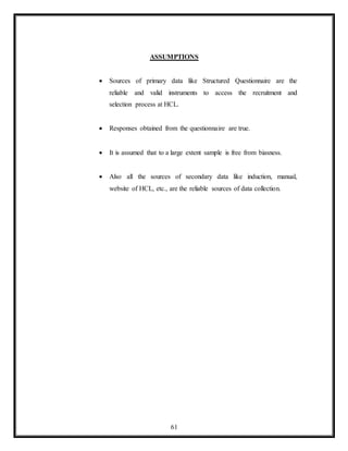61
ASSUMPTIONS
 Sources of primary data like Structured Questionnaire are the
reliable and valid instruments to access the recruitment and
selection process at HCL.
 Responses obtained from the questionnaire are true.
 It is assumed that to a large extent sample is free from biasness.
 Also all the sources of secondary data like induction, manual,
website of HCL, etc., are the reliable sources of data collection.
 