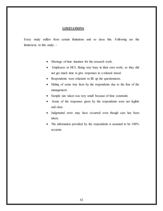 62
LIMITATIONS
Every study suffers from certain limitations and so does this. Following are the
limitations to this study: -
 Shortage of time duration for the research work.
 Employees at HCL Being very busy in their own work, so they did
not get much time to give responses in a relaxed mood.
 Respondents were reluctant to fill up the questionnaire.
 Hiding of some true facts by the respondents due to the fear of the
management.
 Sample size taken was very small because of time constraint.
 Some of the responses given by the respondents were not legible
and clear.
 Judgmental error may have occurred even though care has been
taken.
 The information provided by the respondents is assumed to be 100%
accurate.
 