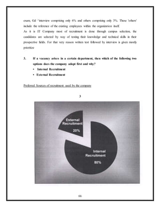 66
exam, Gd ^interview comprising only 6% and others comprising only 3%. These 'others'
include the reference of the existing employees within the organization itself.
As it is IT Company most of recruitment is done through campus selection, the
candidates are selected by way of testing their knowledge and technical skills in their
prospective fields. For that very reason written test followed by interview is given mostly
prioritize
3. If a vacancy arises in a certain department, then which of the following two
options does the company adopt first and why?
• Internal Recruitment
• External Recruitment
Preferred Sources of recruitment used by the company
3
 