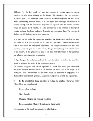 68
fulfillment. For the last couple of years the company is focusing more on campus
interview to give more chances to the fresher This resembles that the company's
recruitment policy, the company's needs for greater committed employee and also motive
behind concentrating more on fresher, as it is the belief from company's perspective to be
working smartly with full enthusiasm. They are also updated with the current concepts,
which are required in IT industry. It is also experienced, as the company is dealing with
creating software Hardware packages, developing and maintaining them. The company is
dealing with IT Hardware and system integration.
It is also felt that unlike the experienced candidate, the freshers find it difficult to get a
job easily. As it is obvious from the fact that the experienced candidate demands high
value in the market for employment opportunity. The changes during the past few years
(say five years) will give me an idea of how they get themselves updated with the needs
of the industry. It also gives me an idea of any third party intervention in the recruitment
and selection procedure of the organization.
It depends upon the market demands of the particular industry as to how the candidates
would be available for service in the prospective sectors.
For example, two years back due to September 11, attack there was a great recession in
the global software industry which let to decrease of about 25% in the wages of its
employees. Since compensation is the basic factor of motivation of employees so it
decreased the commitment, gratitude, dedication of employees towards the organization.
5. Is the organization doing anything to reduce the employee turnover ratio?
(Tick whichever is applicable)
• Better salary package
• More Benefits
• Changing / Improving working condition
• Better promotion / Career Development Opportunity
Corresponding to this data I have drawn a pie chart below:-
 