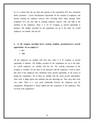 70
So it is evident from the pie chart that majority of the respondents 60% have mentioned
Better promotion / Career Development Opportunity for the retention of employees and
thereby reducing the employee turnover ratio. Providing better salary package which
comprised 22% can also help in reducing employee turnover ratio and help in the
retention of the employees. Since it is An IT Company so growth opportunity is
immense. The facilities provided by the organization are up to the mark. So overall
employees are satisfied with the job
6. Is the company providing better working condition, promotion/career growth
opportunities for an employee?
• Yes
• NO
All the employees are satisfied with their jobs. Since it is IT company so growth
opportunity is immense. The facilities provided by the organization are up to the mark.
So overall employees are satisfied with the job. The working environment in the
company is excellent. On the basis of my interaction with the employees i came to know
that most of the employees have mentioned career growth opportunity, as the reason of
joining the organization. All of them are satisfied with the career growth opportunities.
Their work is highly logical and analytical and also interesting too. They enjoy their work
very much. There is a very good relationship between the employees and the
management. Management is always helpful and also cooperative to the employees. They
are loyal to the organization.
 