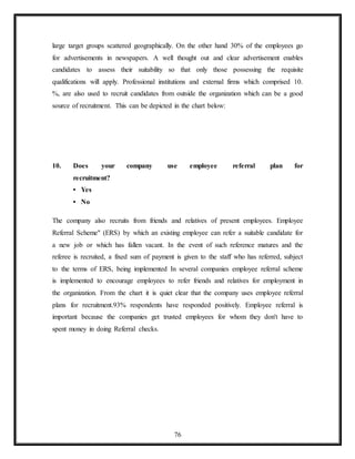 76
large target groups scattered geographically. On the other hand 30% of the employees go
for advertisements in newspapers. A well thought out and clear advertisement enables
candidates to assess their suitability so that only those possessing the requisite
qualifications will apply. Professional institutions and external firms which comprised 10.
%, are also used to recruit candidates from outside the organization which can be a good
source of recruitment. This can be depicted in the chart below:
10. Does your company use employee referral plan for
recruitment?
• Yes
• No
The company also recruits from friends and relatives of present employees. Employee
Referral Scheme" (ERS) by which an existing employee can refer a suitable candidate for
a new job or which has fallen vacant. In the event of such reference matures and the
referee is recruited, a fixed sum of payment is given to the staff who has referred, subject
to the terms of ERS, being implemented In several companies employee referral scheme
is implemented to encourage employees to refer friends and relatives for employment in
the organization. From the chart it is quiet clear that the company uses employee referral
plans for recruitment.93% respondents have responded positively. Employee referral is
important because the companies get trusted employees for whom they don't have to
spent money in doing Referral checks.
 