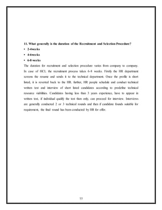 77
11. What generally is the duration of the Recruitment and Selection Procedure?
• 2-4weeks
• 4-6weeks
• 6-8 weeks
The duration for recruitment and selection procedure varies from company to company.
In case of HCL the recruitment process takes 6-8 weeks. Firstly the HR department
screens the resume and sends it to the technical department. Once the profile is short
listed, it is reverted back to the HR. further, HR people schedule and conduct technical
written test and interview of short listed candidates according to predefine technical
resource viabilities. Candidates having less than 3 years experience, have to appear in
written test, if individual qualify the test then only, can proceed for interview. Interviews
are generally conducted 2 or 3 technical rounds and then if candidate founds suitable for
requirement, the final round has been conducted by HR for offer.
 