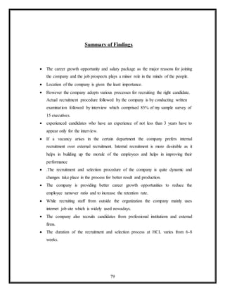 79
Summary of Findings
 The career growth opportunity and salary package as the major reasons for joining
the company and the job prospects plays a minor role in the minds of the people.
 Location of the company is given the least importance.
 However the company adopts various processes for recruiting the right candidate.
Actual recruitment procedure followed by the company is by conducting written
examination followed by interview which comprised 85% of my sample survey of
15 executives.
 experienced candidates who have an experience of not less than 3 years have to
appear only for the interview.
 If a vacancy arises in the certain department the company prefers internal
recruitment over external recruitment. Internal recruitment is more desirable as it
helps in building up the morale of the employees and helps in improving their
performance
 .The recruitment and selection procedure of the company is quite dynamic and
changes take place in the process for better result and production.
 The company is providing better career growth opportunities to reduce the
employee turnover ratio and to increase the retention rate.
 While recruiting staff from outside the organization the company mainly uses
internet job site which is widely used nowadays.
 The company also recruits candidates from professional institutions and external
firms.
 The duration of the recruitment and selection process at HCL varies from 6-8
weeks.
 