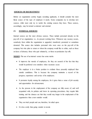 8
SOURCES OF RECRUITMENT
Before an organization activity begins recruiting applicants, it should consider the most
likely source of the type of employee it needs. Some companies try to develop new
sources, while most only try to tackle the existing sources they have. These sources,
accordingly, may be termed as internal and external.
(1) INTERNAL SOURCES
Internal sources are the most obvious sources. These include personnel already on the
pay-roll of an organization, i.e., its present working force. Whenever any vacancy occurs,
somebody from within the organization is upgraded, transferred, promoted or sometimes
demoted. This source also includes personnel who were once on the pay-roll of the
company but who plan to return or whom the company would like to rehire, such as those
on leave of absence, those who quit voluntarily, or those on production lay-offs.
MERIT: The use of an internal source has some merits:
 It improves the morale of employees, for they are assured of the fact that they
would be preferred over outsiders when vacancies occur.
 The employer is in a better position to evaluate those presently employed than
outside candidates. This is because the company maintains a record of the
progress, experience and service of its employees.
 It promotes loyalty among the employees, for it gives them a sense of job security
and opportunities for advancement.
 As the persons in the employment of the company are fully aware of, and well
acquainted with, its policies and know its operating procedures, they require little
training, and the chances are that they would stay longer in the employment of the
organization than a new outsider would.
 They are tried people and can, therefore, be relied upon.
 It is less costly than going outside to recruit.
 