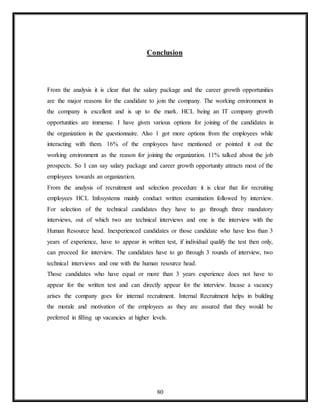 80
Conclusion
From the analysis it is clear that the salary package and the career growth opportunities
are the major reasons for the candidate to join the company. The working environment in
the company is excellent and is up to the mark. HCL being an IT company growth
opportunities are immense. I have given various options for joining of the candidates in
the organization in the questionnaire. Also 1 got more options from the employees while
interacting with them. 16% of the employees have mentioned or pointed it out the
working environment as the reason for joining the organization. 11% talked about the job
prospects. So I can say salary package and career growth opportunity attracts most of the
employees towards an organization.
From the analysis of recruitment and selection procedure it is clear that for recruiting
employees HCL Infosystems mainly conduct written examination followed by interview.
For selection of the technical candidates they have to go through three mandatory
interviews, out of which two are technical interviews and one is the interview with the
Human Resource head. Inexperienced candidates or those candidate who have less than 3
years of experience, have to appear in written test, if individual qualify the test then only,
can proceed for interview. The candidates have to go through 3 rounds of interview, two
technical interviews and one with the human resource head.
Those candidates who have equal or more than 3 years experience does not have to
appear for the written test and can directly appear for the interview. Incase a vacancy
arises the company goes for internal recruitment. Internal Recruitment helps in building
the morale and motivation of the employees as they are assured that they would be
preferred in filling up vacancies at higher levels.
 