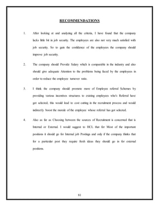 81
RECOMMENDATIONS
1. After looking at and analyzing all the criteria, I have found that the company
lacks little bit in job security. The employees are also not very much satisfied with
job security. So to gain the confidence of the employees the company should
improve job security.
2. The company should Provide Salary which is comparable in the industry and also
should give adequate Attention to the problems being faced by the employees in
order to reduce the employee turnover ratio.
3. I think the company should promote more of Employee referral Schemes by
providing various incentives structures to existing employees who's Referral have
got selected, this would lead to cost cutting in the recruitment process and would
indirectly boost the morale of the employee whose referral has got selected.
4. Also as far as Choosing between the sources of Recruitment is concerned that is
Internal or External. I would suggest to HCL that for Most of the important
positions it should go for Internal job Postings and only if the company thinks that
for a particular post they require fresh ideas they should go in for external
positions.
 