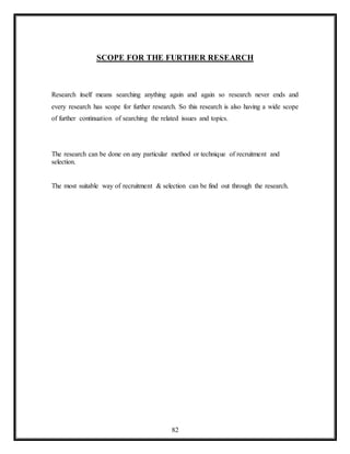 82
SCOPE FOR THE FURTHER RESEARCH
Research itself means searching anything again and again so research never ends and
every research has scope for further research. So this research is also having a wide scope
of further continuation of searching the related issues and topics.
The research can be done on any particular method or technique of recruitment and
selection.
The most suitable way of recruitment & selection can be find out through the research.
 