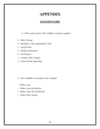 84
APPENDIX
QUESTIONNAIRE
1. What are the reasons of the candidate to join the company?
 Salary Package
 Reputation of the company/Brand name
 Growth Phase
 Working Environment
 Job Prospects
 Location of the Company
 Career Growth Opportunity
1. How Candidates are recruited in the company?
• Written exam
• Written exam and Interview
• Written exam, GD and Interview
• Others, Please Specify
 