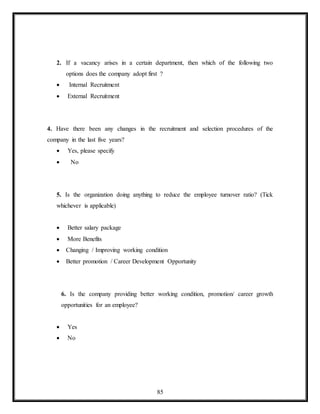85
2. If a vacancy arises in a certain department, then which of the following two
options does the company adopt first ?
 Internal Recruitment
 External Recruitment
4. Have there been any changes in the recruitment and selection procedures of the
company in the last five years?
 Yes, please specify
 No
5. Is the organization doing anything to reduce the employee turnover ratio? (Tick
whichever is applicable)
 Better salary package
 More Benefits
 Changing / Improving working condition
 Better promotion / Career Development Opportunity
6. Is the company providing better working condition, promotion/ career growth
opportunities for an employee?
 Yes
 No
 
