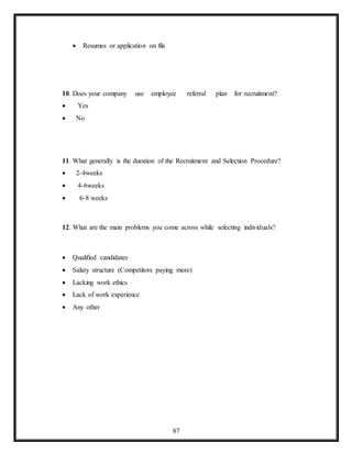 87
 Resumes or application on file
10. Does your company use employee referral plan for recruitment?
 Yes
 No
11. What generally is the duration of the Recruitment and Selection Procedure?
 2-4weeks
 4-6weeks
 6-8 weeks
12. What are the main problems you come across while selecting individuals?
 Qualified candidates
 Salary structure (Competitors paying more)
 Lacking work ethics
 Lack of work experience
 Any other
 
