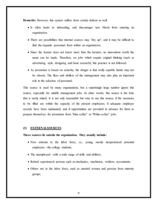 9
Demerits: However, this system suffers from certain defects as well.
 It often leads to inbreeding, and discourages new blood from entering an
organization.
 There are possibilities that internal sources may "dry up", and it may be difficult to
find the requisite personnel from within an organization.
 Since the learner does not know more than the lecturer, no innovations worth the
name can be made. Therefore, on jobs which require original thinking (such as
advertising, style, designing and basic research), this practice is not followed.
 As promotion is based on seniority, the danger is that really capable hands may not
be chosen. The likes and dislikes of the management may also play an important
role in the selection of personnel.
This source is used by many organizations; but a surprisingly large number ignore this
source, especially for middle management jobs. In other words, this source is the lode
that is rarely mined. It is not only reasonable but wise to use this source, if the vacancies
to be filled are within the capacity of the present employees; if adequate employee
records have been maintained, and if opportunities are provided in advance for them to
prepare themselves for promotion from "blue-collar" to "White-collar" jobs.
(2) EXTERNALSOURCES
These sources lie outside the organization. They usually include:
 New entrants to the labor force, i.e., young, mostly inexperienced potential
employees -the college students;
 The unemployed -with a wide range of skills and abilities;
 Retired experienced persons such as mechanics, machinists, welders; accountants;
 Others not in the labor force, such as married women and persons from minority
groups.
 